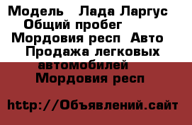  › Модель ­ Лада-Ларгус › Общий пробег ­ 113 - Мордовия респ. Авто » Продажа легковых автомобилей   . Мордовия респ.